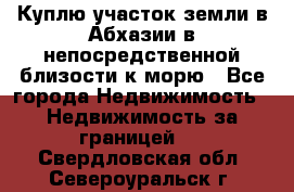 Куплю участок земли в Абхазии в непосредственной близости к морю - Все города Недвижимость » Недвижимость за границей   . Свердловская обл.,Североуральск г.